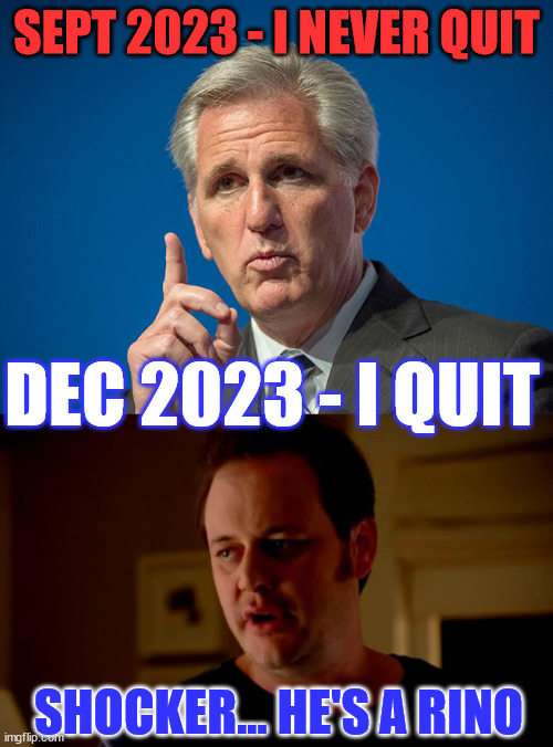 Goood riddence Kevin McCarthy...  All your lies are being exposed... | SEPT 2023 - I NEVER QUIT; DEC 2023 - I QUIT; SHOCKER... HE'S A RINO | image tagged in kevin mccarthy,jake from state farm,rino,bye bye,traitor | made w/ Imgflip meme maker