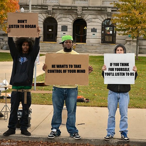Irony, Literally | DON'T LISTEN TO ROGAN; HE WANTS TO TAKE CONTROL OF YOUR MIND; IF YOU THINK FOR YOURSELF, 
YOU'LL LISTEN TO US | image tagged in 3 demonstrators holding signs,woke,sjw | made w/ Imgflip meme maker