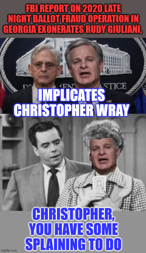Christopher has some splaining to do | FBI REPORT ON 2020 LATE NIGHT BALLOT FRAUD OPERATION IN GEORGIA EXONERATES RUDY GIULIANI, IMPLICATES CHRISTOPHER WRAY; CHRISTOPHER, YOU HAVE SOME SPLAINING TO DO | image tagged in merrick garland and christopher wray,crooked,fbi,exposed | made w/ Imgflip meme maker