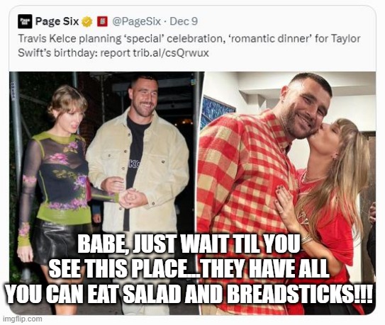 When You're Here, You're Family | BABE, JUST WAIT TIL YOU SEE THIS PLACE...THEY HAVE ALL YOU CAN EAT SALAD AND BREADSTICKS!!! | image tagged in kelce,taylor swift | made w/ Imgflip meme maker