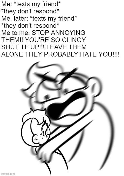 anxiety go brrrr | Me: *texts my friend*
*they don't respond*
Me, later: *texts my friend*
*they don't respond*
Me to me: STOP ANNOYING THEM!! YOU'RE SO CLINGY SHUT TF UP!!! LEAVE THEM ALONE THEY PROBABLY HATE YOU!!!! | made w/ Imgflip meme maker