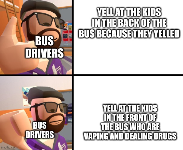bus drivers be like | YELL AT THE KIDS IN THE BACK OF THE BUS BECAUSE THEY YELLED; BUS DRIVERS; YELL AT THE KIDS IN THE FRONT OF THE BUS WHO ARE VAPING AND DEALING DRUGS; BUS DRIVERS | image tagged in frank_ | made w/ Imgflip meme maker