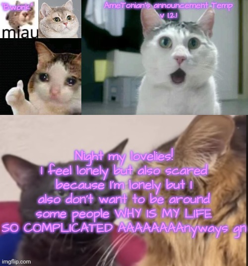 AmeTonian's announcement Temp v 1.2.1 | Night my lovelies!
I feel lonely but also scared because I'm lonely but I also don't want to be around some people WHY IS MY LIFE SO COMPLICATED AAAAAAAAnyways gn | image tagged in ametonian's announcement temp v 1 2 1 | made w/ Imgflip meme maker