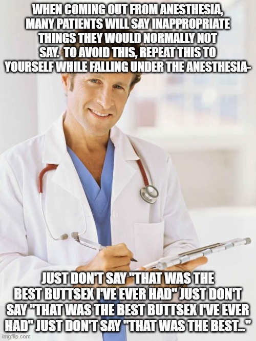 Advice for a friend before his colonoscopy tomorrow | WHEN COMING OUT FROM ANESTHESIA, MANY PATIENTS WILL SAY INAPPROPRIATE THINGS THEY WOULD NORMALLY NOT SAY.  TO AVOID THIS, REPEAT THIS TO YOURSELF WHILE FALLING UNDER THE ANESTHESIA-; JUST DON'T SAY "THAT WAS THE BEST BUTTSEX I'VE EVER HAD" JUST DON'T SAY "THAT WAS THE BEST BUTTSEX I'VE EVER HAD" JUST DON'T SAY "THAT WAS THE BEST..." | image tagged in doctor | made w/ Imgflip meme maker