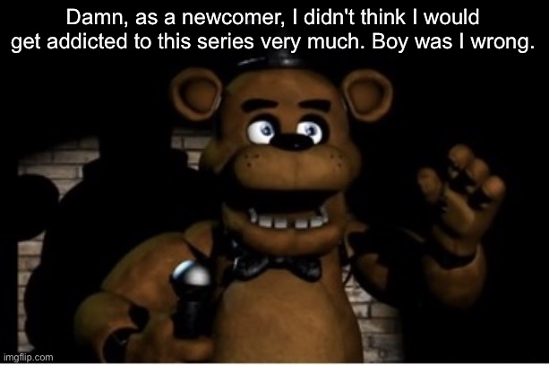 Freddy Fazbear | Damn, as a newcomer, I didn't think I would get addicted to this series very much. Boy was I wrong. | image tagged in freddy fazbear | made w/ Imgflip meme maker