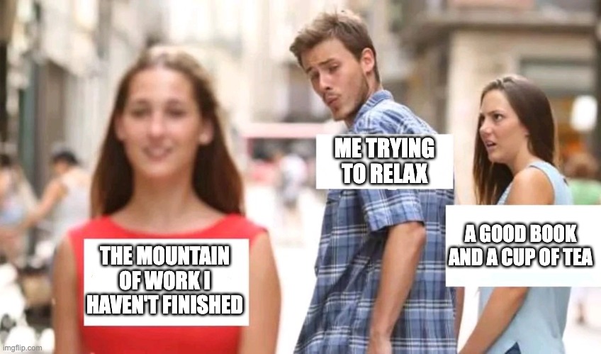 You can rest. It's okay. | ME TRYING TO RELAX; A GOOD BOOK AND A CUP OF TEA; THE MOUNTAIN OF WORK I HAVEN'T FINISHED | image tagged in distracted boyfriend | made w/ Imgflip meme maker
