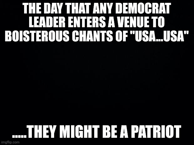 Not....fy@&ing likely | THE DAY THAT ANY DEMOCRAT LEADER ENTERS A VENUE TO BOISTEROUS CHANTS OF "USA...USA"; .....THEY MIGHT BE A PATRIOT | image tagged in black background | made w/ Imgflip meme maker