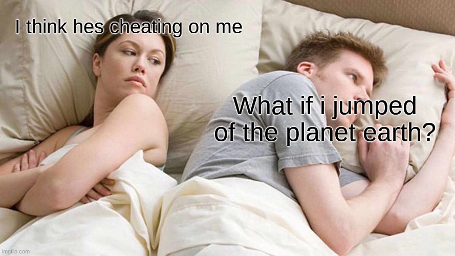 I think hes thinking about other woman | I think hes cheating on me; What if i jumped of the planet earth? | image tagged in memes,i bet he's thinking about other women,fun | made w/ Imgflip meme maker