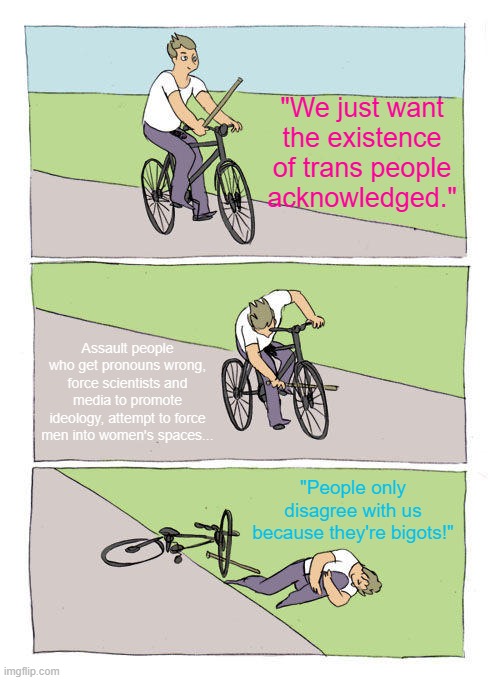 Bike Fall Meme | "We just want the existence of trans people acknowledged."; Assault people who get pronouns wrong, force scientists and media to promote ideology, attempt to force men into women's spaces... "People only disagree with us because they're bigots!" | image tagged in memes,bike fall,woke,trans,tired of hearing about transgenders,lgbtq | made w/ Imgflip meme maker