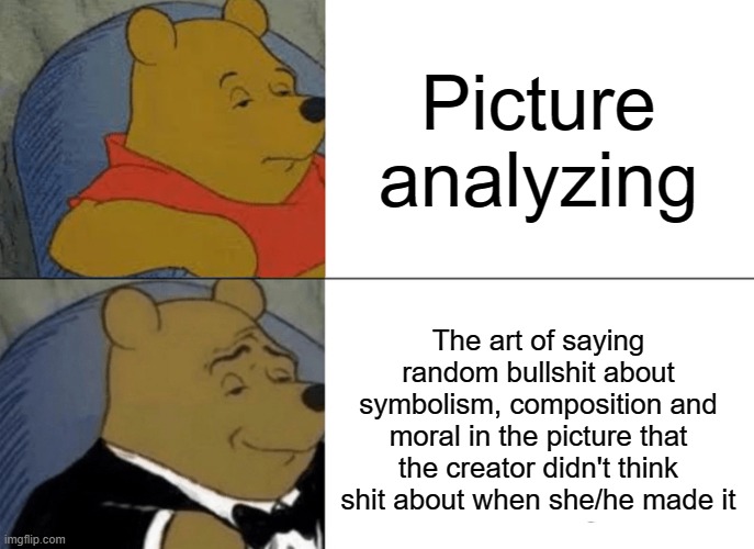 I never understood the purpose of this... -_- | Picture analyzing; The art of saying random bullshit about symbolism, composition and moral in the picture that the creator didn't think shit about when she/he made it | image tagged in memes,tuxedo winnie the pooh,picture,analysis,funny,dank memes | made w/ Imgflip meme maker