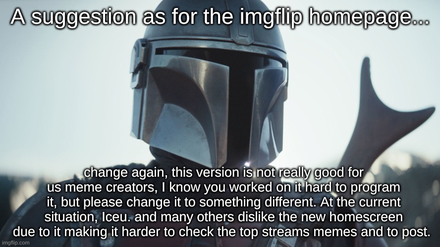 8 upvotes and this goes to the Imgflip stream so we can protest against the new homescreen. | A suggestion as for the imgflip homepage... change again, this version is not really good for us meme creators, I know you worked on it hard to program it, but please change it to something different. At the current situation, Iceu. and many others dislike the new homescreen due to it making it harder to check the top streams memes and to post. | image tagged in the mandalorian | made w/ Imgflip meme maker