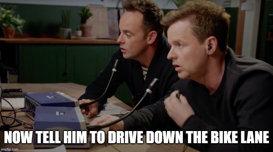 Ant and Dec Opener | NOW TELL HIM TO DRIVE DOWN THE BIKE LANE | image tagged in ant and dec opener | made w/ Imgflip meme maker