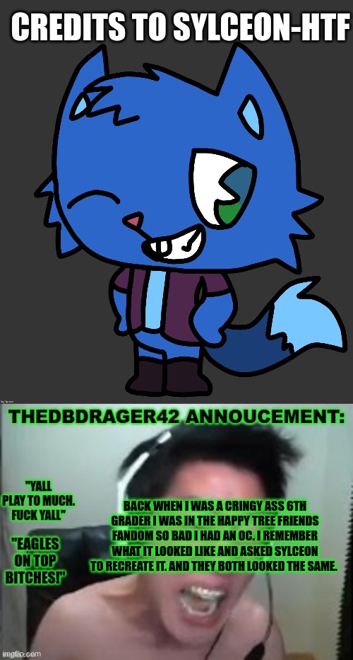 good shit. the cringe memories are coming back. | CREDITS TO SYLCEON-HTF; BACK WHEN I WAS A CRINGY ASS 6TH GRADER I WAS IN THE HAPPY TREE FRIENDS FANDOM SO BAD I HAD AN OC. I REMEMBER WHAT IT LOOKED LIKE AND ASKED SYLCEON TO RECREATE IT. AND THEY BOTH LOOKED THE SAME. | image tagged in thedbdrager42s annoucement template | made w/ Imgflip meme maker