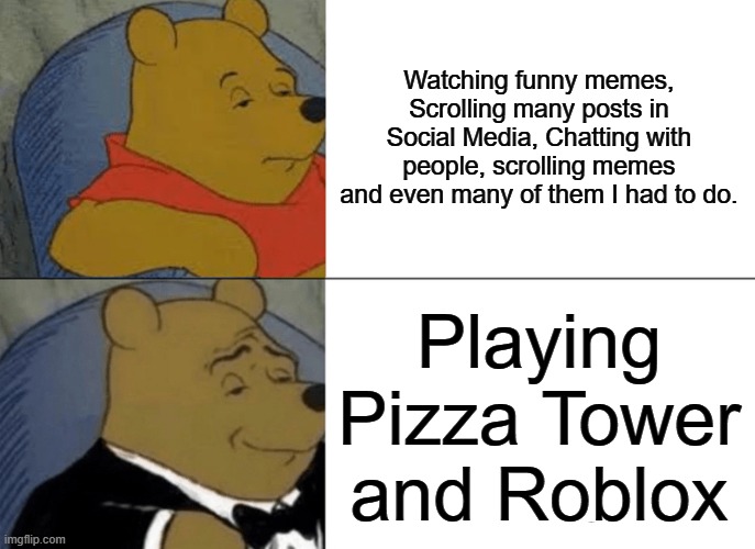 It was all boring to do except playing pizza tower and roblox :( | Watching funny memes, Scrolling many posts in Social Media, Chatting with people, scrolling memes and even many of them I had to do. Playing Pizza Tower and Roblox | image tagged in memes,tuxedo winnie the pooh | made w/ Imgflip meme maker