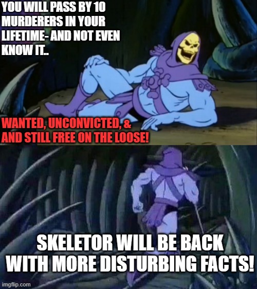 Skeletor disturbing facts | YOU WILL PASS BY 10 
MURDERERS IN YOUR
LIFETIME- AND NOT EVEN
KNOW IT.. WANTED, UNCONVICTED, &
AND STILL FREE ON THE LOOSE! SKELETOR WILL BE BACK
WITH MORE DISTURBING FACTS! | image tagged in skeletor disturbing facts | made w/ Imgflip meme maker