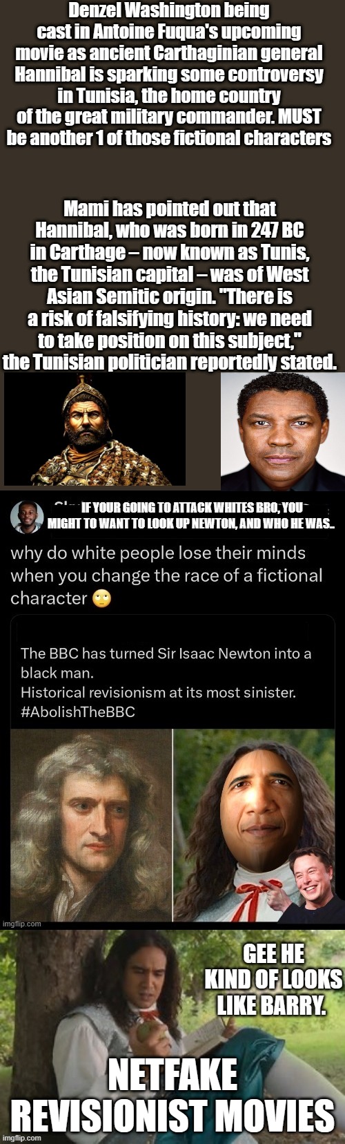 I guess it's OK for TRUMP to play MLK you know a white guy & fictional character. Do you understand the point ? | Denzel Washington being cast in Antoine Fuqua's upcoming movie as ancient Carthaginian general Hannibal is sparking some controversy in Tunisia, the home country of the great military commander. MUST be another 1 of those fictional characters; Mami has pointed out that Hannibal, who was born in 247 BC in Carthage – now known as Tunis, the Tunisian capital – was of West Asian Semitic origin. "There is a risk of falsifying history: we need to take position on this subject," the Tunisian politician reportedly stated. NETFAKE REVISIONIST MOVIES | image tagged in democrats,nwo | made w/ Imgflip meme maker