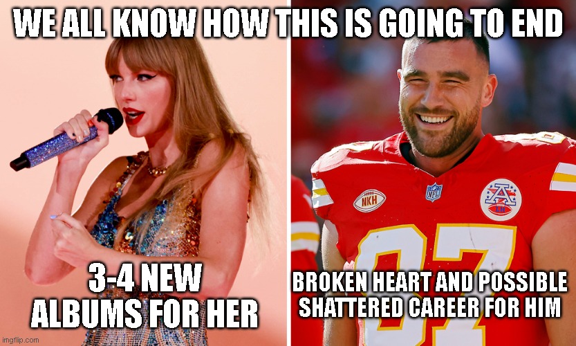 Taylor & Travis | WE ALL KNOW HOW THIS IS GOING TO END; 3-4 NEW ALBUMS FOR HER; BROKEN HEART AND POSSIBLE SHATTERED CAREER FOR HIM | image tagged in taylor swift | made w/ Imgflip meme maker