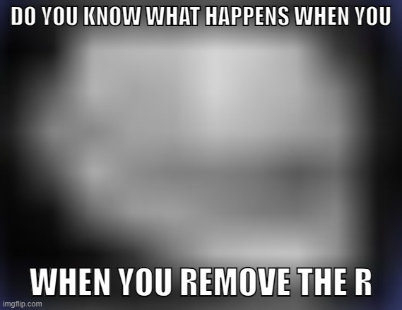 super low quality troll face | DO YOU KNOW WHAT HAPPENS WHEN YOU WHEN YOU REMOVE THE R | image tagged in super low quality troll face | made w/ Imgflip meme maker