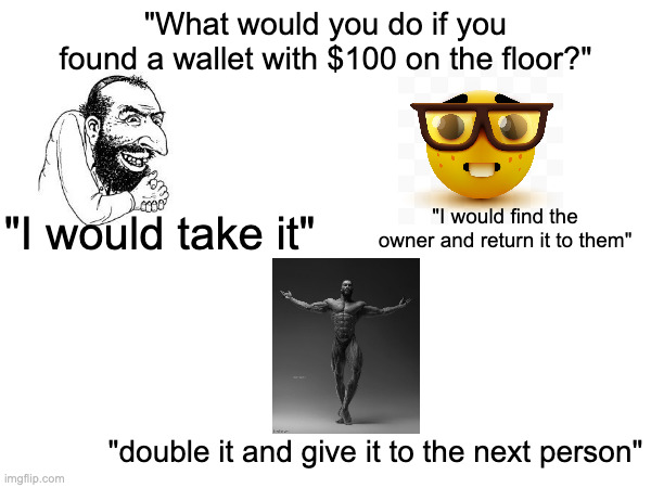 "What would you do if you found a wallet with $100 on the floor?"; "I would take it"; "I would find the owner and return it to them"; "double it and give it to the next person" | made w/ Imgflip meme maker