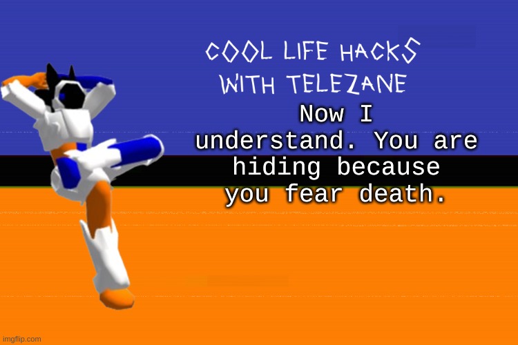 cool life hacks with telezane | Now I understand. You are hiding because you fear death. | image tagged in cool life hacks with telezane | made w/ Imgflip meme maker