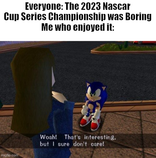 i'm prob not the only one who enjoyed it | Everyone: The 2023 Nascar Cup Series Championship was Boring
Me who enjoyed it: | image tagged in woah that's interesting but i sure dont care | made w/ Imgflip meme maker