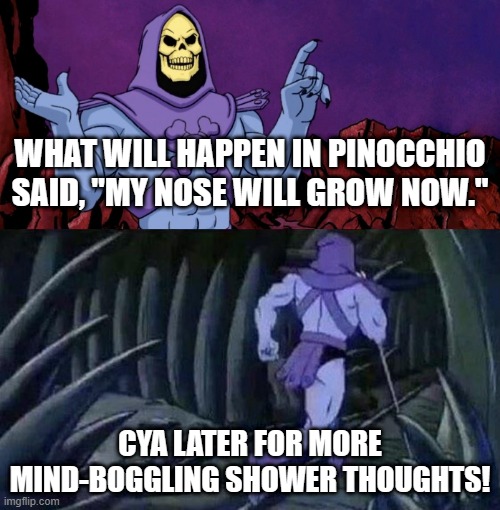skelator saying something funny then running away | WHAT WILL HAPPEN IN PINOCCHIO SAID, "MY NOSE WILL GROW NOW."; CYA LATER FOR MORE MIND-BOGGLING SHOWER THOUGHTS! | image tagged in skelator saying something funny then running away,mind blown,shower thoughts | made w/ Imgflip meme maker