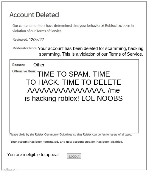 banned from ROBLOX | 12/25/22; Your account has been deleted for scamming, hacking, spamming. This is a violation of our Terms of Service. Other; TIME TO SPAM. TIME TO HACK. TIME TO DELETE AAAAAAAAAAAAAAAA. /me is hacking roblox! LOL NOOBS; Please abide by the Roblox Community Guidelines so that Roblox can be fun for users of all ages. Your account has been terminated, and new account creation has been disabled. You are ineligible to appeal. | image tagged in banned from roblox | made w/ Imgflip meme maker