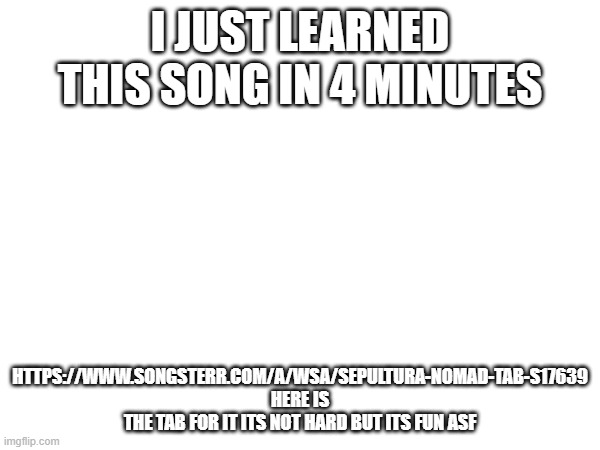 I JUST LEARNED THIS SONG IN 4 MINUTES; HTTPS://WWW.SONGSTERR.COM/A/WSA/SEPULTURA-NOMAD-TAB-S17639 HERE IS THE TAB FOR IT ITS NOT HARD BUT ITS FUN ASF | made w/ Imgflip meme maker