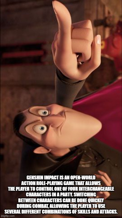 Hotel Transylvania Dracula pointing meme | GENSHIN IMPACT IS AN OPEN-WORLD ACTION ROLE-PLAYING GAME THAT ALLOWS THE PLAYER TO CONTROL ONE OF FOUR INTERCHANGEABLE CHARACTERS IN A PARTY. SWITCHING BETWEEN CHARACTERS CAN BE DONE QUICKLY DURING COMBAT, ALLOWING THE PLAYER TO USE SEVERAL DIFFERENT COMBINATIONS OF SKILLS AND ATTACKS. | image tagged in hotel transylvania dracula pointing meme | made w/ Imgflip meme maker