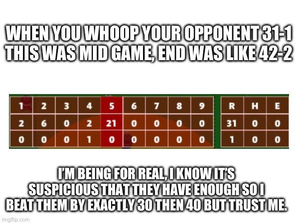 Tags for where to find and name | WHEN YOU WHOOP YOUR OPPONENT 31-1 THIS WAS MID GAME, END WAS LIKE 42-2; I’M BEING FOR REAL, I KNOW IT’S SUSPICIOUS THAT THEY HAVE ENOUGH SO I BEAT THEM BY EXACTLY 30 THEN 40 BUT TRUST ME. | image tagged in e | made w/ Imgflip meme maker