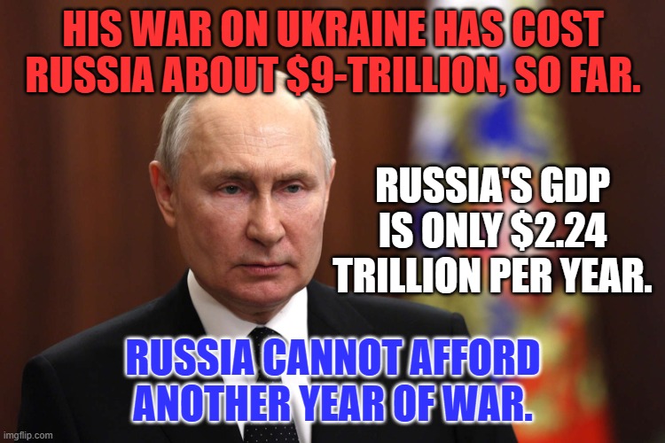 Help Putin Bankrupt Russia. Support aid for Ukraine. | HIS WAR ON UKRAINE HAS COST RUSSIA ABOUT $9-TRILLION, SO FAR. RUSSIA'S GDP IS ONLY $2.24 TRILLION PER YEAR. RUSSIA CANNOT AFFORD ANOTHER YEAR OF WAR. | image tagged in politics | made w/ Imgflip meme maker