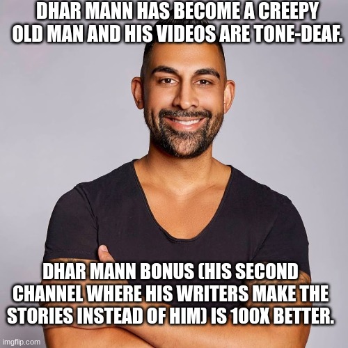 Dhar Mann | DHAR MANN HAS BECOME A CREEPY OLD MAN AND HIS VIDEOS ARE TONE-DEAF. DHAR MANN BONUS (HIS SECOND CHANNEL WHERE HIS WRITERS MAKE THE STORIES INSTEAD OF HIM) IS 100X BETTER. | image tagged in dhar mann | made w/ Imgflip meme maker