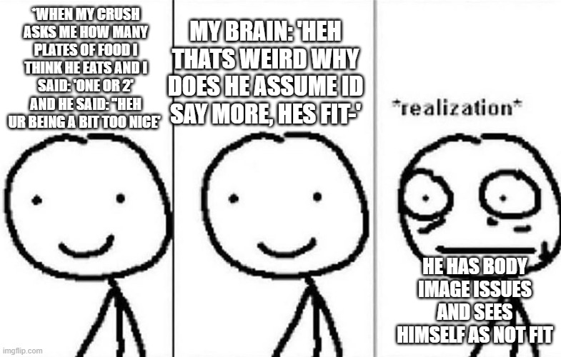 Realization | MY BRAIN: 'HEH THATS WEIRD WHY DOES HE ASSUME ID SAY MORE, HES FIT-'; *WHEN MY CRUSH ASKS ME HOW MANY PLATES OF FOOD I THINK HE EATS AND I SAID: 'ONE OR 2' AND HE SAID: ''HEH UR BEING A BIT TOO NICE'; HE HAS BODY IMAGE ISSUES AND SEES HIMSELF AS NOT FIT | image tagged in realization | made w/ Imgflip meme maker