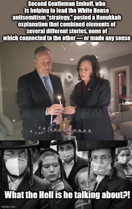 A typical Biden "strategist" | Second Gentleman Emhoff, who is helping to lead the White House antisemitism “strategy,” posted a Hanukkah explanation that combined elements of several different stories, none of which connected to the other — or made any sense; What the Hell is he talking about?! | image tagged in hanukkah,kamala harris | made w/ Imgflip meme maker