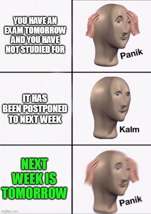 Stonks Panic Calm Panic | YOU HAVE AN EXAM TOMORROW AND YOU HAVE NOT STUDIED FOR; IT HAS BEEN POSTPONED TO NEXT WEEK; NEXT WEEK IS TOMORROW | image tagged in stonks panic calm panic | made w/ Imgflip meme maker