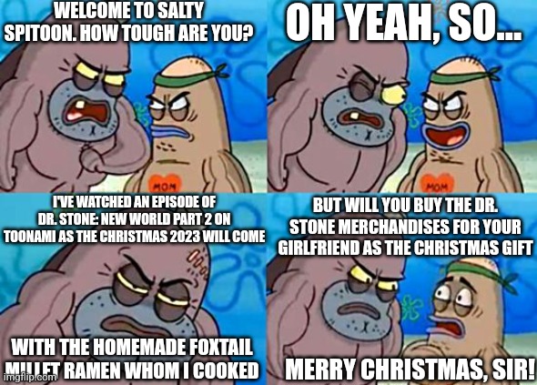 Welcome to the Salty Spitoon | WELCOME TO SALTY SPITOON. HOW TOUGH ARE YOU? OH YEAH, SO... BUT WILL YOU BUY THE DR. STONE MERCHANDISES FOR YOUR GIRLFRIEND AS THE CHRISTMAS GIFT; I'VE WATCHED AN EPISODE OF DR. STONE: NEW WORLD PART 2 ON TOONAMI AS THE CHRISTMAS 2023 WILL COME; WITH THE HOMEMADE FOXTAIL MILLET RAMEN WHOM I COOKED; MERRY CHRISTMAS, SIR! | image tagged in welcome to the salty spitoon,christmas,2023,dr stone,toonami | made w/ Imgflip meme maker