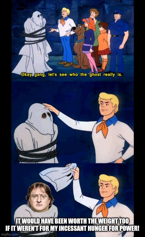 Scoobydoo mask reveal | IT WOULD HAVE BEEN WORTH THE WEIGHT TOO IF IT WEREN'T FOR MY INCESSANT HUNGER FOR POWER! | image tagged in scoobydoo mask reveal | made w/ Imgflip meme maker