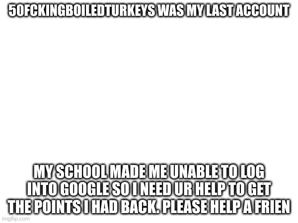 H A L P | 50FCKINGBOILEDTURKEYS WAS MY LAST ACCOUNT; MY SCHOOL MADE ME UNABLE TO LOG INTO GOOGLE SO I NEED UR HELP TO GET THE POINTS I HAD BACK. PLEASE HELP A FRIEN | image tagged in help | made w/ Imgflip meme maker