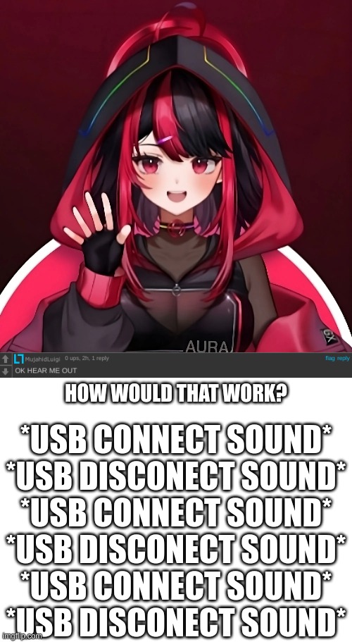 What? | HOW WOULD THAT WORK? *USB CONNECT SOUND*
*USB DISCONECT SOUND*
*USB CONNECT SOUND*
*USB DISCONECT SOUND*
*USB CONNECT SOUND*
*USB DISCONECT SOUND* | image tagged in blank white template | made w/ Imgflip meme maker