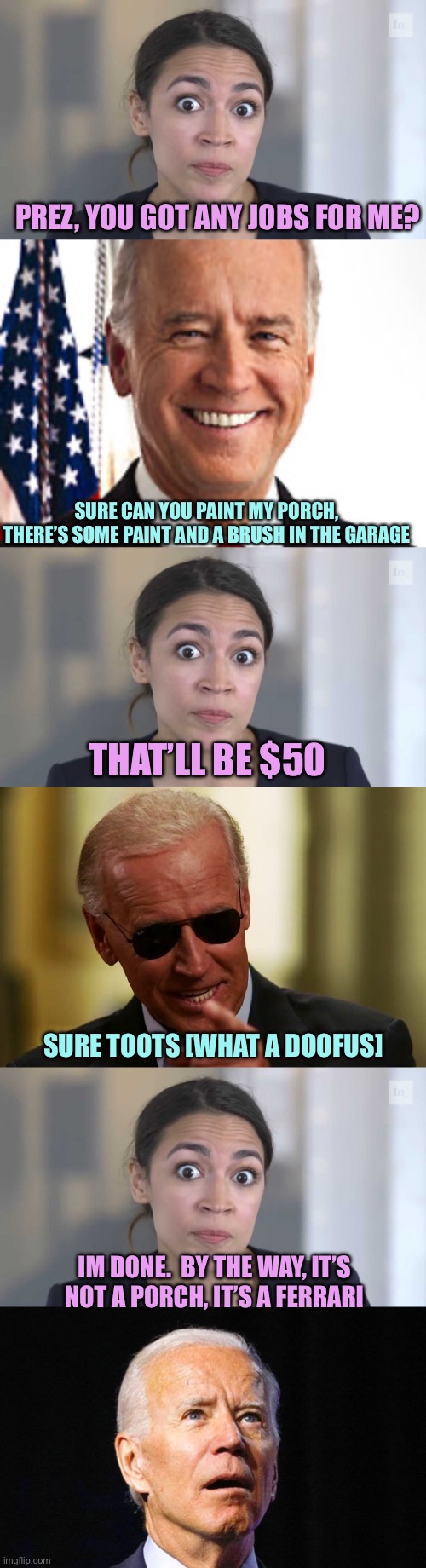 AOC handyman | PREZ, YOU GOT ANY JOBS FOR ME? SURE CAN YOU PAINT MY PORCH, THERE’S SOME PAINT AND A BRUSH IN THE GARAGE; THAT’LL BE $50; SURE TOOTS [WHAT A DOOFUS]; IM DONE.  BY THE WAY, IT’S NOT A PORCH, IT’S A FERRARI | image tagged in crazy alexandria ocasio-cortez,memes,joe biden,cool joe biden | made w/ Imgflip meme maker