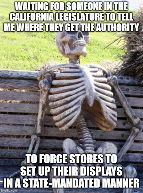 Waiting Skeleton | WAITING FOR SOMEONE IN THE CALIFORNIA LEGISLATURE TO TELL ME WHERE THEY GET THE AUTHORITY; TO FORCE STORES TO SET UP THEIR DISPLAYS IN A STATE-MANDATED MANNER | image tagged in memes,waiting skeleton | made w/ Imgflip meme maker
