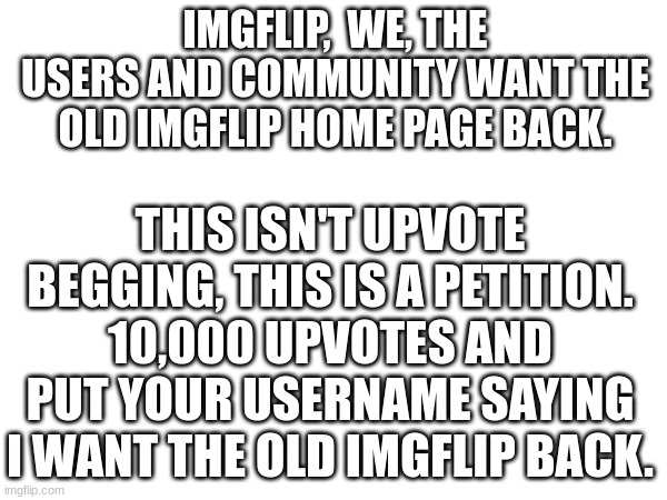 C'mon guys! Let's get the old page back. This isn't upvote begging, this is a petition. | IMGFLIP,  WE, THE USERS AND COMMUNITY WANT THE OLD IMGFLIP HOME PAGE BACK. THIS ISN'T UPVOTE BEGGING, THIS IS A PETITION. 10,000 UPVOTES AND PUT YOUR USERNAME SAYING I WANT THE OLD IMGFLIP BACK. | image tagged in please,bring it,back | made w/ Imgflip meme maker