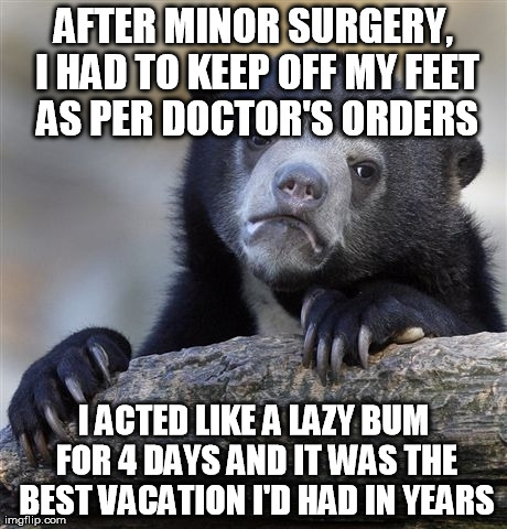Confession Bear Meme | AFTER MINOR SURGERY, I HAD TO KEEP OFF MY FEET AS PER DOCTOR'S ORDERS I ACTED LIKE A LAZY BUM FOR 4 DAYS AND IT WAS THE BEST VACATION I'D HA | image tagged in memes,confession bear,AdviceAnimals | made w/ Imgflip meme maker
