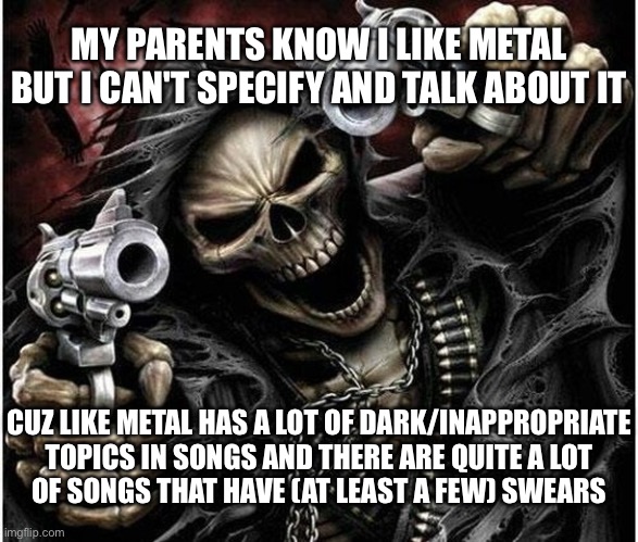 Badass Skeleton | MY PARENTS KNOW I LIKE METAL BUT I CAN'T SPECIFY AND TALK ABOUT IT CUZ LIKE METAL HAS A LOT OF DARK/INAPPROPRIATE TOPICS IN SONGS AND THERE  | image tagged in badass skeleton | made w/ Imgflip meme maker