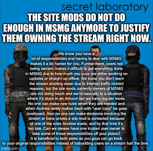 Proposal | We know you have a lot of responsibilities and having to deal with MSMG makes it a lot harder for you. Further more, users not being owners makes it difficult to get everything done in MSMG due to how much you guys are either working on updates or straight up offline. We know you don’t want the stream shutting down due to internet traffic related reasons, but the site mods currently owners of MSMG are not doing much and we’re basically in a situation where it’s stuck in an Arkuum but we have regular mods. No one can make new rules when they are needed and when Andrew rarely makes them with “user input” he goes overboard. Also no one can make decisions involving the stream or bans unless a site mod is contacted because of one of the rules Andrew made, and by that time it’s too late. Can we please have one trusted user owner to take some of those responsibilities off your plates? It is beneficial to both sides as you guys can go back to your original responsibilities instead of babysitting users on a stream half the time. THE SITE MODS DO NOT DO ENOUGH IN MSMG ANYMORE TO JUSTIFY THEM OWNING THE STREAM RIGHT NOW. | made w/ Imgflip meme maker