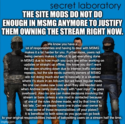 Proposal (it would be really funny if it was disapproved or I got banned for it) | We know you have a lot of responsibilities and having to deal with MSMG makes it a lot harder for you. Further more, users not being owners makes it difficult to get everything done in MSMG due to how much you guys are either working on updates or straight up offline. We know you don’t want the stream shutting down due to internet traffic related reasons, but the site mods currently owners of MSMG are not doing much and we’re basically in a situation where it’s stuck in an Arkuum but we have regular mods. No one can make new rules when they are needed and when Andrew rarely makes them with “user input” he goes overboard. Also no one can make decisions involving the stream or bans unless a site mod is contacted because of one of the rules Andrew made, and by that time it’s too late. Can we please have one trusted user owner to take some of those responsibilities off your plates? It is beneficial to both sides as you guys can go back to your original responsibilities instead of babysitting users on a stream half the time. THE SITE MODS DO NOT DO ENOUGH IN MSMG ANYMORE TO JUSTIFY THEM OWNING THE STREAM RIGHT NOW. | made w/ Imgflip meme maker