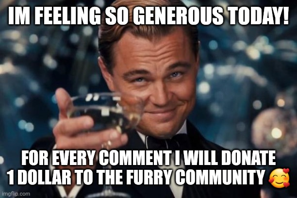 yes! real! | IM FEELING SO GENEROUS TODAY! FOR EVERY COMMENT I WILL DONATE 1 DOLLAR TO THE FURRY COMMUNITY 🥰 | image tagged in memes,leonardo dicaprio cheers | made w/ Imgflip meme maker