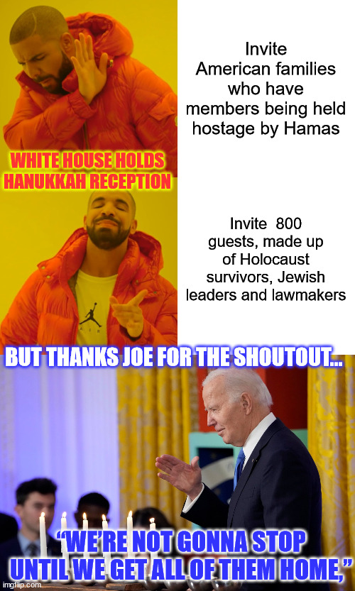 White House Snubs Families Of American Hostages | Invite American families who have members being held hostage by Hamas; WHITE HOUSE HOLDS HANUKKAH RECEPTION; Invite  800 guests, made up of Holocaust survivors, Jewish leaders and lawmakers; BUT THANKS JOE FOR THE SHOUTOUT... “WE’RE NOT GONNA STOP UNTIL WE GET ALL OF THEM HOME,” | image tagged in memes,drake hotline bling,american,hostage | made w/ Imgflip meme maker
