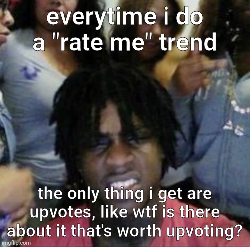 what | everytime i do a "rate me" trend; the only thing i get are upvotes, like wtf is there about it that's worth upvoting? | image tagged in what | made w/ Imgflip meme maker