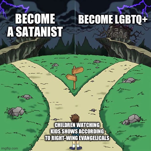 Bad Dramatic Crossroads | BECOME A SATANIST; BECOME LGBTQ+; CHILDREN WATCHING KIDS SHOWS ACCORDING TO RIGHT-WING EVANGELICALS | image tagged in bad dramatic crossroads | made w/ Imgflip meme maker